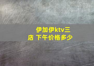 伊加伊ktv三店 下午价格多少